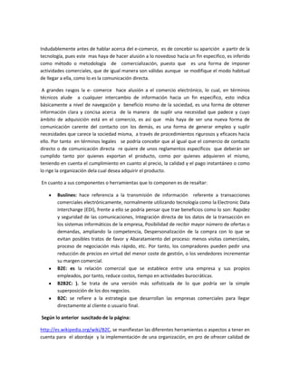 Indudablemente antes de hablar acerca del e-comerce, es de concebir su aparición a partir de la
tecnología, pues este mas haya de hacer alusión a lo novedoso hacia un fin especifico, es inferido
como método o metodología de comercialización, puesto que es una forma de imponer
actividades comerciales, que de igual manera son válidas aunque se modifique el modo habitual
de llegar a ella, como lo es la comunicación directa.

 A grandes rasgos la e- comerce hace alusión a el comercio electrónico, lo cual, en términos
técnicos alude a cualquier intercambio de información hacia un fin específico, esto indica
básicamente a nivel de navegación y beneficio mismo de la sociedad, es una forma de obtener
información clara y concisa acerca de la manera de suplir una necesidad que padece y cuyo
ámbito de adquisición está en el comercio, es así que más haya de ser una nueva forma de
comunicación carente del contacto con los demás, es una forma de generar empleo y suplir
necesidades que carece la sociedad misma, a través de procedimientos rigurosos y eficaces hacia
ello. Por tanto en términos legales se podría concebir que al igual que el comercio de contacto
directo o de comunicación directa re quiere de unos reglamentos específicos que deberán ser
cumplido tanto por quienes exportan el producto, como por quienes adquieren el mismo,
teniendo en cuenta el cumplimiento en cuanto al precio, la calidad y el pago instantáneo o como
lo rige la organización dela cual desea adquirir el producto.

En cuanto a sus componentes o herramientas que lo componen es de resaltar:

       Busiines: hace referencia a la transmisión de información referente a transacciones
       comerciales electrónicamente, normalmente utilizando tecnología como la Electronic Data
       Interchange (EDI), frente a ello se podría pensar que trae beneficios como lo son: Rapidez
       y seguridad de las comunicaciones, Integración directa de los datos de la transacción en
       los sistemas informáticos de la empresa, Posibilidad de recibir mayor número de ofertas o
       demandas, ampliando la competencia, Despersonalización de la compra con lo que se
       evitan posibles tratos de favor y Abaratamiento del proceso: menos visitas comerciales,
       proceso de negociación más rápido, etc. Por tanto, los compradores pueden pedir una
       reducción de precios en virtud del menor coste de gestión, o los vendedores incrementar
       su margen comercial.
       B2E: es la relación comercial que se establece entre una empresa y sus propios
       empleados, por tanto, reduce costos, tiempo en actividades burocráticas.
       B2B2C: ). Se trata de una versión más sofisticada de lo que podría ser la simple
       superposición de los dos negocios.
       B2C: se refiere a la estrategia que desarrollan las empresas comerciales para llegar
       directamente al cliente o usuario final.

Según lo anterior suscitado de la página:

http://es.wikipedia.org/wiki/B2C, se manifiestan las diferentes herramientas o aspectos a tener en
cuenta para el abordaje y la implementación de una organización, en pro de ofrecer calidad de
 