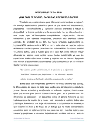 Desigualdad de Salario Nataly Palma Sanz
DESIGUALDAD DE SALARIO
¿UNA COSA DE GENERO, CAPACIDAD, LIDERAZGO O PODER?
“El salario no es determinante para diferenciar entre hombres y mujeres”,
sin embargo sigue estando presente a pesar de que hemos ido evolucionando,
progresando económicamente y aplicando políticas orientadas a reducir la
desigualdad, la brecha continúa o se ha acrecentado. Hoy en día un hombre y
una mujer que se desempeñan en equivalentes cargos, en las mismas
condiciones y con idénticas obligaciones, presentan una diferencia salarial
promedio de alrededor de un 38% (La Nueva Encuesta Suplementaria de
Ingresos NESI, perteneciente al INE), un hecho indiscutible es que las mujeres
reciben menor salario que sus pares hombres, incluso el Foro Económico Mundial
en América Latina, ubica a nuestro país en el lugar 121 (entre 134) con mayor
diferencia de salarios entre ambos sexos, hecho cuestionable ya que las
capacidades intelectuales entre hombres y mujeres son las mismas. Apoyando
esta moción, el economista Estadounidense Gary Stanley Becker en su Teoría de
Capital Humano propone que:
“Los salarios quedan determinados por la educación y la experiencia
principales elementos que proporcionan a los individuos mayores
salarios debido a sus habilidades adquiridas para desarrollar un trabajo”
Estas Ideas son compartidas por Mincer y Schultz, tal como dice Stanley,
la diferenciación de salario no debe estar sujeta a una construcción sociocultural,
ya que ésta es aprendida y transformada por miles de mujeres y hombres que
optan por estudiar para percibir óptimos salarios, pero en el presente aún las
diferencias se establecen en desventaja sobre el género femenino ya que
tradicionalmente la función de la mujer está asociada al cuidado de los hijos
y del hogar, fomentando una baja valorización de la ocupación de las mujeres ya
que cuidar de los hijos y del hogar es un trabajo que no recibe compensación
económica, pero no podemos ignorar que cada vez son más las mujeres que
trabajan y que proveen a sus casas forjando en ello un doble esfuerzo, esto es
 