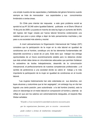 Desigualdad de Salario Nataly Palma Sanz
una simple muestra de las capacidades y habilidades del género femenino cuando
siempre se trata de menoscabar sus capacidades y sus conocimientos
limitándolo a ciertas áreas.
En Chile para intentar dar respuesta a este gran problema social se
aprobó la Ley Nº 20.348 sobre Igualdad Salarial, publicada en el Diario Oficial el
19 de junio de 2009. La puesta en marcha de esta ley logra un aumento del 38.6%
del ingreso del hogar creada por fuerza laboral femenina evidenciando una
realidad que poco a poco obliga a dejar de lado pensamientos machistas y dar
paso a una sociedad más abierta y neutral.
A nivel Latinoamericano la Organización Internacional del Trabajo (OIT)
considera que la participación de la mujer en la vida laboral en igualdad de
condiciones con el hombre, constituye uno de los elementos fundamentales del
desarrollo económico y social de un país. Está claro que trabajar nos entrega
oportunidades de un futuro económicamente estable pero no debemos olvidar
que éste anhelo debe darse en circunstancias adecuadas que permitan fortalecer
la autoestima de los/las trabajadores/as, desarrollo de la comunicación
interpersonal, el perfeccionamiento de nuestras competencias profesionales y el
sentido de pertenencia a una sociedad donde se valore el trabajo y lo más
importante la participación de la mujer en igualdad de condiciones en el mundo
laboral.
“Las mujeres históricamente han sido violentadas en sus derechos, con
leyes abusivas y costumbres que la han segregado”; sin embargo hoy en día han
logrado una cierta posición, pero subordinada a la del hombre (marido), esto la
ubica en desventaja en el medio laboral en comparación al hombre y además se
refleja en que aún los salarios son extremadamente desiguales, al respecto Max
Weber señalaba:
“El poder y el uso racional de la autoridad son factores necesarios para
que las organizaciones funcionen, pero su excesiva concentración
puede conducir a formas de totalitarismo inimaginadas”
 