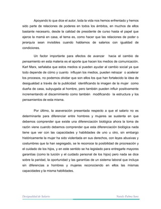 Desigualdad de Salario Nataly Palma Sanz
Apoyando lo que dice el autor, toda la vida nos hemos enfrentado y hemos
sido parte de relaciones de poderes en todos los ámbitos, en muchos de ellos
bastante necesario, desde la calidad de presidente de curso hasta el papel que
ejerce la mamá en casa, el tema es, como hacer que las relaciones de poder o
jerarquía sean invisibles cuando hablamos de salarios con igualdad de
condiciones.
Un factor importante para efectos de avanzar hacia el cambio de
pensamiento en esta materia es el aporte que hacen los medios de comunicación.
Karl Marx, señalaba que estos medios si pueden ayudar al cambio social ya que
todo depende de cómo y cuanto influyan los medios, pueden retrazar o acelerar
los procesos, no podemos olvidar que son ellos los que han fortalecido la idea de
desigualdad a través de la publicidad identificando la imagen de la mujer como
dueña de casa, subyugada al hombre, pero también pueden influir positivamente
incrementando el discernimiento como también modificando la estructura y los
pensamientos de esta misma.
Por último, la aseveración presentada respecto a que el salario no es
determinante para diferenciar entre hombres y mujeres se sustenta en que
debemos comprender que existe una diferenciación biológica ahora la toma de
razón viene cuando debemos comprender que esta diferenciación biológica nada
tiene que ver con las capacidades y habilidades de uno u otro, sin embargo
históricamente la mujer ha sido violentada en sus derechos, con leyes abusivas y
costumbres que la han segregado, se le reconoce la posibilidad de procreación y
el cuidado de los hijos, y en este sentido se ha legislado para entregarle mayores
garantías (como la tuición y el cuidado personal de los hijos) pero nada se dice
sobre la paridad, la oportunidad y las garantías de un sistema laboral que incluya
sin diferencias a hombres y mujeres reconociendo en ellos las mismas
capacidades y la misma habilidades.
 