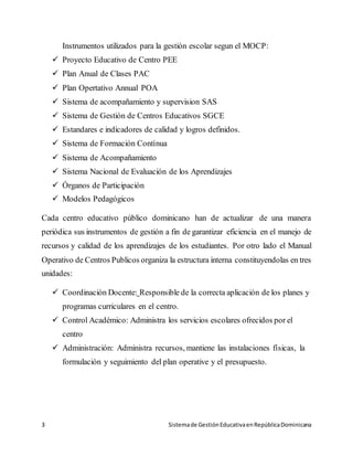 3 Sistemade GestiónEducativaenRepúblicaDominicana
Instrumentos utilizados para la gestión escolar segun el MOCP:
 Proyecto Educativo de Centro PEE
 Plan Anual de Clases PAC
 Plan Opertativo Annual POA
 Sistema de acompañamiento y supervision SAS
 Sistema de Gestión de Centros Educativos SGCE
 Estandares e indicadores de calidad y logros definidos.
 Sistema de Formación Contínua
 Sistema de Acompañamiento
 Sistema Nacional de Evaluación de los Aprendizajes
 Órganos de Participación
 Modelos Pedagógicos
Cada centro educativo público dominicano han de actualizar de una manera
periódica sus instrumentos de gestión a fin de garantizar eficiencia en el manejo de
recursos y calidad de los aprendizajes de los estudiantes. Por otro lado el Manual
Operativo de Centros Publicos organiza la estructura interna constituyendolas en tres
unidades:
 Coordinación Docente: Responsible de la correcta aplicación de los planes y
programas curriculares en el centro.
 Control Académico: Administra los servicios escolares ofrecidos por el
centro
 Administración: Administra recursos, mantiene las instalaciones físicas, la
formulación y seguimiento del plan operative y el presupuesto.
 