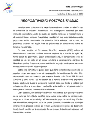 Lcdo. Oswaldo Reyes
Participante de Maestría en Educación, UBV
Santa Ana de Coro, Abril de 2020
NEOPOSITIVISMO-POSTPOSITIVISMO
Investigar para quien suscribe exige hacerse de una postura en relación con
la diversidad de modelos epistémicos en investigación existentes (en este
momento postmoderno), entre los cuales es posible mencionar el neopositivismo y
el postpositivismo, enfoques (cuantitativo y cualitativo) que serán tratados en esta
producción escrita atendiendo una dinámica critica reflexiva, con lo cual, es
pretendido alcanzar un mayor nivel de profundidad en conocimiento sobre la
temática mencionada.
En este sentido, el Diccionario Filosófico Marxista (2020) refiere al
Neopositivismo como una corriente idealista subjetiva de la filosofía del siglo XX;
forma actual del positivismo. Según el Neopositivismo, el conocimiento sobre la
realidad se da tan sólo en el pensar cotidiano o concretamente científico; la
filosofía es posible únicamente como análisis del lenguaje, en el que se expresan
los resultados de dichos tipos de pensar.
Sobre este particular, se puede decir que dicha corriente del pensamiento se
concibe como una nueva forma de continuación del positivismo del siglo XIX,
desarrollado como es conocido por Auguste Comte, John Stuart Mill, Richard
Avenarius y Ernst Mach. Es de resaltar, se le nombra también como empirismo
lógico, positivismo lógico o empirismo racional, dado que limita la valides del
método científico a lo empírico y verificable, establecido en el párrafo anterior
como pensar cotidiano o concretamente científico.
Cabe destacar, que el neopositivismo es más estricto aún que el positivismo
en su defensa del método científico como única forma valida de conocimiento,
surgió en el primer tercio del siglo XX alrededor del grupo de científicos y filósofos
que formaron el prestigioso Circulo de Viena; por tanto, se deduce que su origen
emerge de un proceso continuo de revisión y adaptación de donde se desprende
(positivismo), movido por la conciencia de sus propias limitaciones intrínsecas y el
intento de superarlas.
 