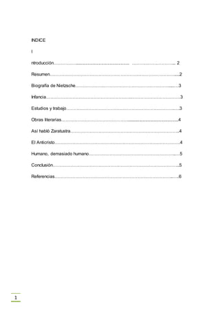 1
INDICE
I
ntroducción……………............................................ ………………………... 2
Resumen………………………………………………………………………….....2
Biografía de Nietzsche……………………………………………………….....…3
Infancia………………………………………………….……………………………3
Estudios y trabajo……………………………………………………………….….3
Obras literarias………………………………………..........................................4
Así habló Zaratustra………………………………………………………………..4
El Anticristo………………………………………………………………………….4
Humano, demasiado humano…………………………………………………..…5
Conclusión…………………………………………………………………………..5
Referencias……………………………………………………………………..…..6
 