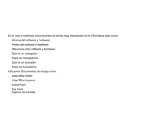 En el nivel I recibimos conocimientos de temas muy importantes en la informática tales como:
Historia del software y hardware
Partes del software y hardware
Diferencia entre software y hardware
Que es un navegador
Tipos de navegadores
Que es un buscador
Tipos de buscadores
Utilizamos Documentos de trabajo como:
LibreOffice Writer
LibreOffice Impress
KolourPaint
Tux Paint
Captura de Pantalla
 