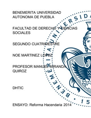 BENEMERITA UNIVERSIDAD
AUTONOMA DE PUEBLA
FACULTAD DE DERECHO Y CIENCIAS
SOCIALES
SEGUNDO CUATRIMESTRE
NOE MARTINEZ LOPEZ
PROFESOR MANUEL MIRANDA
QUIROZ
DHTIC
ENSAYO: Reforma Hacendaria 2014
 