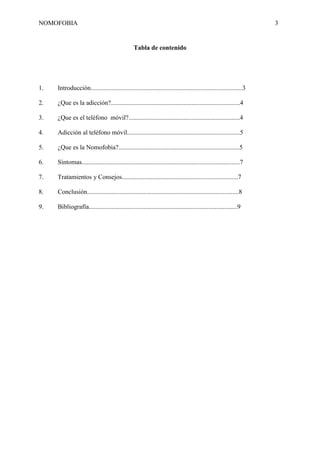 NOMOFOBIA

3

Tabla de contenido

1.

Introducción..............................................................................................3

2.

¿Que es la adicción?................................................................................4

3.

¿Que es el teléfono móvil?.....................................................................4

4.

Adicción al teléfono móvil......................................................................5

5.

¿Que es la Nomofobia?...........................................................................5

6.

Síntomas..................................................................................................7

7.

Tratamientos y Consejos........................................................................7

8.

Conclusión..............................................................................................8

9.

Bibliografía............................................................................................9

 