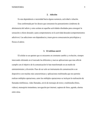 NOMOFOBIA

5

2. Adicción
Es una dependencia o necesidad hacia alguna sustancia, actividad o relación.
Esta conformada por los deseos que consumen los pensamientos (síndrome de
abstinencia) del adicto y estos actúan en aquellas actividades diseñadas para conseguir la
sensación o efecto deseado y para comprometerse en la actividad deseada (comportamientos
adictivos). Las adicciones son dependencia y traen graves consecuencias psicológicas y
físicas al adicto.

3. El teléfono móvil
El celular es un aparato que se encuentra en constante cambio y evolución, siempre
innovando ofertando en el mercado las diferentes y nuevas aplicaciones que mas allá de
cumplir con el objetivo de la comunicación lo han transformado en un medio de
entretenimiento y diversión. Paso de ser solo un instrumento de comunicación a un
dispositivo con muchas más características y aplicaciones multimedia que nos permite
realizar múltiples operaciones, entre las múltiples operaciones se incluyen la realización de
llamadas telefónicas, video llamadas, envió de mensajes de texto y multimedia (fotos,
videos), mensajería instantánea, navegación por internet, captura de fotos, agenda, alarma
entre otras.

 