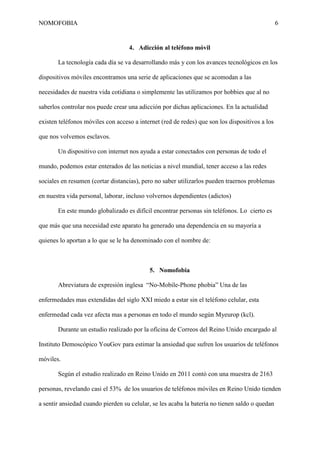 NOMOFOBIA

6

4. Adicción al teléfono móvil
La tecnología cada día se va desarrollando más y con los avances tecnológicos en los
dispositivos móviles encontramos una serie de aplicaciones que se acomodan a las
necesidades de nuestra vida cotidiana o simplemente las utilizamos por hobbies que al no
saberlos controlar nos puede crear una adicción por dichas aplicaciones. En la actualidad
existen teléfonos móviles con acceso a internet (red de redes) que son los dispositivos a los
que nos volvemos esclavos.
Un dispositivo con internet nos ayuda a estar conectados con personas de todo el
mundo, podemos estar enterados de las noticias a nivel mundial, tener acceso a las redes
sociales en resumen (cortar distancias), pero no saber utilizarlos pueden traernos problemas
en nuestra vida personal, laborar, incluso volvernos dependientes (adictos)
En este mundo globalizado es difícil encontrar personas sin teléfonos. Lo cierto es
que más que una necesidad este aparato ha generado una dependencia en su mayoría a
quienes lo aportan a lo que se le ha denominado con el nombre de:

5. Nomofobia
Abreviatura de expresión inglesa “No-Mobile-Phone phobia” Una de las
enfermedades mas extendidas del siglo XXI miedo a estar sin el teléfono celular, esta
enfermedad cada vez afecta mas a personas en todo el mundo según Myeurop (kcl).
Durante un estudio realizado por la oficina de Correos del Reino Unido encargado al
Instituto Demoscópico YouGov para estimar la ansiedad que sufren los usuarios de teléfonos
móviles.
Según el estudio realizado en Reino Unido en 2011 contó con una muestra de 2163
personas, revelando casi el 53% de los usuarios de teléfonos móviles en Reino Unido tienden
a sentir ansiedad cuando pierden su celular, se les acaba la batería no tienen saldo o quedan

 