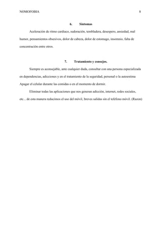 NOMOFOBIA

8

6.

Síntomas

Aceleración de ritmo cardiaco, sudoración, tembladera, desespero, ansiedad, mal
humor, pensamientos obsesivos, dolor de cabeza, dolor de estomago, insomnio, falta de
concentración entre otros.

7.

Tratamiento y consejos.

Siempre es aconsejable, ante cualquier duda, consultar con una persona especializada
en dependencias, adicciones y en el tratamiento de la seguridad, personal o la autoestima
Apagar el celular durante las comidas o en el momento de dormir.
Eliminar todas las aplicaciones que nos generan adicción, internet, redes sociales,
etc... de esta manera reducimos el uso del móvil, breves salidas sin el teléfono móvil. (Razon)

 