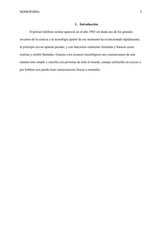 NOMOFOBIA

3

1. Introducción
El primer teléfono celular apareció en el año 1983 sin duda uno de los grandes
inventos de la ciencia y la tecnología apartir de ese momento ha evolucionado rápidamente,
al principio era un aparato pesado, y con funciones realmente limitadas y básicas como
realizar y recibir llamadas. Gracias a los avances tecnológicos nos comunicamos de una
manera más simple y sencilla con personas de todo el mundo, aunque utilizarlas en exceso o
por hobbies nos puede traer consecuencias físicas o mentales.

 