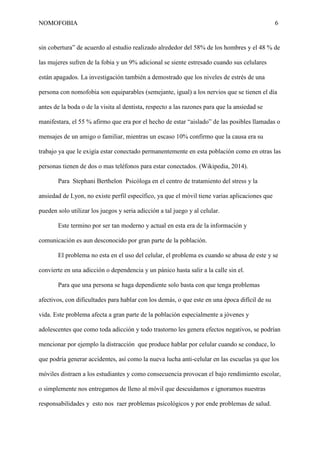 NOMOFOBIA

6

sin cobertura” de acuerdo al estudio realizado alrededor del 58% de los hombres y el 48 % de
las mujeres sufren de la fobia y un 9% adicional se siente estresado cuando sus celulares
están apagados. La investigación también a demostrado que los niveles de estrés de una
persona con nomofobia son equiparables (semejante, igual) a los nervios que se tienen el día
antes de la boda o de la visita al dentista, respecto a las razones para que la ansiedad se
manifestara, el 55 % afirmo que era por el hecho de estar “aislado” de las posibles llamadas o
mensajes de un amigo o familiar, mientras un escaso 10% confirmo que la causa era su
trabajo ya que le exigía estar conectado permanentemente en esta población como en otras las
personas tienen de dos o mas teléfonos para estar conectados. (Wikipedia, 2014).
Para Stephani Berthelon Psicóloga en el centro de tratamiento del stress y la
ansiedad de Lyon, no existe perfil específico, ya que el móvil tiene varias aplicaciones que
pueden solo utilizar los juegos y seria adicción a tal juego y al celular.
Este termino por ser tan moderno y actual en esta era de la información y
comunicación es aun desconocido por gran parte de la población.
El problema no esta en el uso del celular, el problema es cuando se abusa de este y se
convierte en una adicción o dependencia y un pánico hasta salir a la calle sin el.
Para que una persona se haga dependiente solo basta con que tenga problemas
afectivos, con dificultades para hablar con los demás, o que este en una época difícil de su
vida. Este problema afecta a gran parte de la población especialmente a jóvenes y
adolescentes que como toda adicción y todo trastorno les genera efectos negativos, se podrían
mencionar por ejemplo la distracción que produce hablar por celular cuando se conduce, lo
que podría generar accidentes, así como la nueva lucha anti-celular en las escuelas ya que los
móviles distraen a los estudiantes y como consecuencia provocan el bajo rendimiento escolar,
o simplemente nos entregamos de lleno al móvil que descuidamos e ignoramos nuestras
responsabilidades y esto nos raer problemas psicológicos y por ende problemas de salud.

 