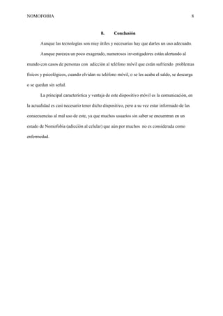 NOMOFOBIA

8

8.

Conclusión

Aunque las tecnologías son muy útiles y necesarias hay que darles un uso adecuado.
Aunque parezca un poco exagerado, numerosos investigadores están alertando al
mundo con casos de personas con adicción al teléfono móvil que están sufriendo problemas
físicos y psicológicos, cuando olvidan su teléfono móvil, o se les acaba el saldo, se descarga
o se quedan sin señal.
La principal característica y ventaja de este dispositivo móvil es la comunicación, en
la actualidad es casi necesario tener dicho dispositivo, pero a su vez estar informado de las
consecuencias al mal uso de este, ya que muchos usuarios sin saber se encuentran en un
estado de Nomofobia (adicción al celular) que aún por muchos no es considerada como
enfermedad.

 