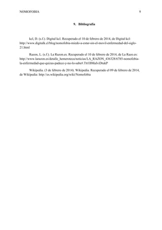 NOMOFOBIA

9

9. Bibliografía

kcl, D. (s.f.). Digital kcl. Recuperado el 10 de febrero de 2014, de Digital kcl:
http://www.digitalk.cl/blog/nomofobia-miedo-a-estar-sin-el-movil-enfermedad-del-siglo21.html
Razon, L. (s.f.). La Razon.es. Recuperado el 10 de febrero de 2014, de La Razo.es:
http://www.larazon.es/detalle_hemeroteca/noticias/LA_RAZON_436328/6785-nomofobiala-enfermedad-que-quizas-padece-y-no-lo-sabe#.Ttt1BMaIviDtukP
Wikipedia. (3 de febrero de 2014). Wikipedia. Recuperado el 09 de febrero de 2014,
de Wikipedia: http://es.wikipedia.org/wiki/Nomofobia

 