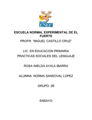 ESCUELA NORMAL EXPERIMENTAL DE EL
FUERTE
PROFR: “MIGUEL CASTILLO CRUZ”
LIC. EN EDUCACION PRIMARIA
PRACTICAS SOCIALES DEL LENGUAJE
ROSA IMELDA AYALA IBARRA
ALUMNA: NORMA SANDOVAL LOPEZ
GRUPO: 2B
ENSAYO
 