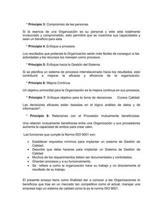 * Principio 3: Compromiso de las personas

Si la esencia de una Organización es su personal y este este totalmente
involucrado y comprometido, esto permitirá que se maximice sus capacidades y
sean un beneficio para esta.

  * Principio 4: Enfoque a procesos

Los resultados que pretenda la Organización serán más fáciles de conseguir si las
actividades y los recursos los manejan como procesos.

  * Principio 5: Enfoque hacia la Gestión del Sistema

Si se planifica un sistema de procesos interrelacionado hacia los resultados, esto
contribuirá a mejorar la eficacia y eficiencia de la organización.

  * Principio 6: Mejora Continua

Un objetivo primordial para la Organización es la mejora continua en sus procesos.

  * Principio 7: Enfoque objetivo para la toma de decisiones      Cursos Calidad

Las decisiones eficaces están basadas en el lógico análisis de datos y de
información".

  * Principio 8: Relaciones con el Proveedor mutuamente beneficiosas

Una relación mutuamente beneficiosa entre una Organización y sus proveedores
aumenta la capacidad de ambos para crear valor.

Las funciones que cumple la Norma ISO 9001 son:

   •   Establecer requisitos mínimos para implantar un sistema de Gestión de
       Calidad.
   •   Describe que debe hacerse para implantar un Sistema de Gestión de
       Calidad
   •   Muchos de los requerimientos deben ser documentados y controlados.
   •   Orientan procesos y a su funcionamiento.
   •   Se refiere a como la organización hace su trabajo y no directamente el
       resultado de su trabajo.


El presente ensayo tiene como finalidad dar a conocer a las Organizaciones lo
beneficios que trae en un mercado tan competitivo como el actual, manejar una
empresa bajo un sistema de calidad como lo es la norma ISO 9001.
 