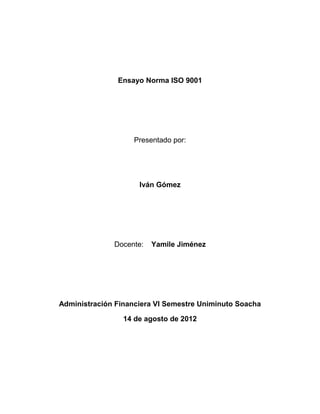 Ensayo Norma ISO 9001




                    Presentado por:




                     Iván Gómez




              Docente:   Yamile Jiménez




Administración Financiera VI Semestre Uniminuto Soacha

                 14 de agosto de 2012
 