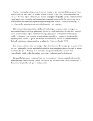 Además varias de las ventajas que ofrece este sistema es que aumenta el número de servicios
basados en la red, esto genera beneficios para las personas ya que ofrece un mayor número de
servicios de forma rápida y eficiente, así mismo, las empresas lo pueden utilizar para aumentar la
conectividad entre empleados y clientes de la correspondiente compañía, las plataformas que se
encuentran en el sistema de computación en la nube pueden acercar a usuarios distantes y a su
vez colaborando, aportándoles recursos e información y sus procesos.

   El sistema aporta un gran número de beneficios tanto para los proveedores como para los
usuarios que lo pueden utilizar, ya que este sistema se trabaja y ofrece servicios a nivel mundial,
aporta un servicio más rápido y con menos riesgos ya que este opera de una forma segura y
rápida. Así mismo viene con unas actualizaciones automáticas y no genera ningún cambio
negativo para el usuario ya que al realizarse la actualización el usuario se verá en la tarea de
dedicarle más tiempo y de personalizar la aplicación. (Francisco Rueda, 2007)

   Este sistema así como tiene sus ventajas y beneficios tiene sus desventajas que en cierta forma
afectan a los usuarios, ya que la disponibilidad de las aplicaciones debe estar conectada al acceso
en internet del que se disponga en el momento, la disponibilidad de los servicios más
especializados podría tardar días incluso hasta meses poder descargarlos de internet.

   La seguridad que existe en trabajarlo en una empresa es muy mínima ya que la información
deberá pasara por varios sitios y canales, en donde si hay mucha información se sobrecargaría y
disminuiría la velocidad a la que se está enviando.
 
