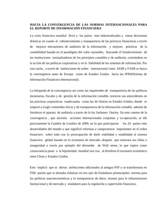 HACIA LA CONVERGENCIA DE LAS NORMAS INTERNACIONALES PARA
EL REPORTE DE INFORMACIÓN FINANCIERA

La crisis financiera mundial llevó a los países más industrializados a tomar decisiones
drásticas en cuanto al robustecimiento y transparencia de las prácticas financieras a través
de mejores mecanismos de auditoría de la información y mejores prácticas de la
contabilidad basada en el paradigma del valor razonable, buscando el fortalecimiento de
las instituciones normalizadoras de los principios contables y de auditoría, centrándose en
la acción de las políticas corporativas y en la fiabilidad de los sistemas de información. Por
esta razón, a través de instituciones de orden internacional como IASB y FASB se busca
la convergencia tanto de Europa como de Estados Unidos hacia las IFRS(Normas de
Información Finanicera Internacional).


La búsqueda de la convergencia así como las inquietudes de transparencia de las políticas
monetarias, fiscales y de gestión de la información contable, tuvieron sus antecedentes en
las prácticas corporativas inadecuadas como las de Omron en Estados Unidos, donde se
empezó a exigir contenidos éticos y de transparencia de la información contable, además de
fortalecer el aparato de auditoría a través de la ley Sarbanes Oaxley. En este camino de la
convergencia , que necesita acciones internacionales conjuntas y co-operación, se dió
precisamente la Cumbre de Londres de 2009, en la que participaron         los 20 países más
desarrollados del mundo y que significó reformas y compromisos importantes en el orden
financiero sobre todo con la preocupación de darle viabilidad y estabilidad al sistema
financiero global basado en la economía de mercado, después que mostrara sus fallas e
inseguridad a través por ejemplo del derrumbe         de Wall street, lo que trajera como
consecuencia pasar a la bipolaridad mundial otra vez, al dividirse el escenario económico
entre China y Estados Unidos.


Esto implicó que se dieran atribuciones adicionales al antiguo FSF y se transformara en
FSB puesto que se deseaba enfatizar en tres ejes de Estándares prinmcipales: normas para
las políticas macroeconómicas y la transparencia de datos, normas para la infraestructura
Institucional y de mercado y estándares para la regulación y supervisión financiera.
 