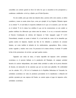 concedidas con carácter general en favor de todos los que se encuentren en los presupuestos y
condiciones establecidos en la Ley o fijados por el Poder Ejecutivo.
En este sentido, para que exista una situación clara y precisa sobre estos asuntos, se deben
considerar y tomar en cuenta ciertas leyes, como por ejemplo; la Ley Orgánica Tributaria vigente
en su artículo 73, el cual indica la respectiva definición de lo que es la exención y por otro lado
en el artículo 76 de la misma Ley establece lo que con las exoneraciones; en este sentido se
pueden establecer las diferencias que existen entre las mismas. A su vez, es necesario mencionar
el Decreto Constituyente de reforma del Impuesto al Valor Agregado según N° 6.323
Extraordinario, tomando en cuenta el artículo 18, el cual incida las ventas de los inmuebles que
quedan exentos de impuesto, dejando una lista de los alimentos y productos de consumo
humano, así como también la inclusión de los medicamentos, agroquímicos, libros, revistas,
aceites vegetales y muchas otras cosas. En presencia de la misma reforma, el artículo 19 estable
la lista de las prestaciones de servicios que igual quedan exentos.
Siguiendo este orden de ideas, el hecho imponible del impuesto sobre actividades
económicas es el ejercicio habitual, en la jurisdicción del Municipio, de cualquier actividad
lucrativa de carácter independiente, aún cuando dicha actividad se realice sin la previa obtención
de licencia, sin menoscabo de las sanciones que por esa razón sean aplicables. De conformidad
con los artículos 183 y 302 de la Constitución de la República Bolivariana de Venezuela, las
actividades económicas de venta de productos provenientes de la manufactura o refinación del
petróleo ejecutada por una empresa del Estado, no estarán sujetas al pago de impuestos sobre
actividades económicas.
 