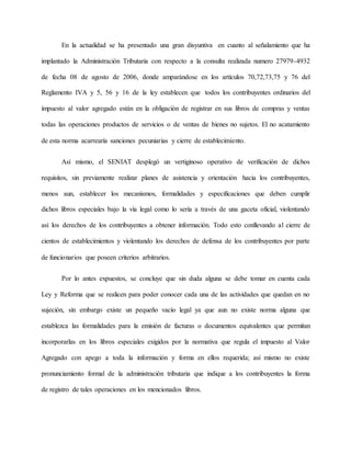En la actualidad se ha presentado una gran disyuntiva en cuanto al señalamiento que ha
implantado la Administración Tributaria con respecto a la consulta realizada numero 27979-4932
de fecha 08 de agosto de 2006, donde amparándose en los artículos 70,72,73,75 y 76 del
Reglamento IVA y 5, 56 y 16 de la ley establecen que todos los contribuyentes ordinarios del
impuesto al valor agregado están en la obligación de registrar en sus libros de compras y ventas
todas las operaciones productos de servicios o de ventas de bienes no sujetos. El no acatamiento
de esta norma acarrearía sanciones pecuniarias y cierre de establecimiento.
Así mismo, el SENIAT desplegó un vertiginoso operativo de verificación de dichos
requisitos, sin previamente realizar planes de asistencia y orientación hacia los contribuyentes,
menos aun, establecer los mecanismos, formalidades y especificaciones que deben cumplir
dichos libros especiales bajo la vía legal como lo sería a través de una gaceta oficial, violentando
así los derechos de los contribuyentes a obtener información. Todo esto conllevando al cierre de
cientos de establecimientos y violentando los derechos de defensa de los contribuyentes por parte
de funcionarios que poseen criterios arbitrarios.
Por lo antes expuestos, se concluye que sin duda alguna se debe tomar en cuenta cada
Ley y Reforma que se realicen para poder conocer cada una de las actividades que quedan en no
sujeción, sin embargo existe un pequeño vacío legal ya que aun no existe norma alguna que
establezca las formalidades para la emisión de facturas o documentos equivalentes que permitan
incorporarlas en los libros especiales exigidos por la normativa que regula el impuesto al Valor
Agregado con apego a toda la información y forma en ellos requerida; así mismo no existe
pronunciamiento formal de la administración tributaria que indique a los contribuyentes la forma
de registro de tales operaciones en los mencionados libros.
 