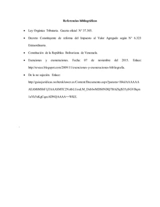 Referencias bibliográficas
 Ley Orgánica Tributaria. Gaceta oficial N° 37.305.
 Decreto Constituyente de reforma del Impuesto al Valor Agregado según N° 6.323
Extraordinario.
 Constitución de la República Bolivariana de Venezuela.
 Exenciones y exoneraciones. Fecha: 07 de noviembre del 2015. Enlace:
http://revece.blogspot.com/2009/11/exenciones-y-exoneraciones-bibliografia.
 De la no sujeción. Enlace:
http://guiasjuridicas.wolterskluwer.es/Content/Documento.aspx?params=H4sIAAAAAA
AEAMtMSbF1jTAAASMTC2NztbLUouLM_DxbIwMDS0NDQ7BAZlqlS35ySGVBqm
1aYk5xKgCqecADNQAAAA==WKE.
.
 