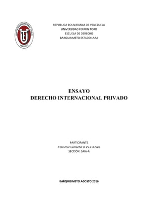 REPUBLICA BOLIVARIANA DE VENEZUELA
UNIVERSIDAD FERMIN TORO
ESCUELA DE DERECHO
BARQUISIMETO ESTADO LARA
ENSAYO
DERECHO INTERNACIONAL PRIVADO
PARTICIPANTE
Yenismar Camacho CI 25.714.526
SECCIÓN: SAIA-A
BARQUISIMETO AGOSTO 2016
 