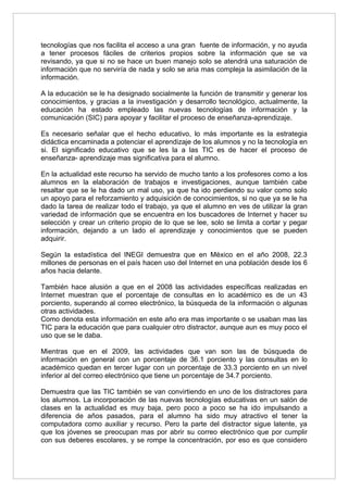 tecnologías que nos facilita el acceso a una gran fuente de información, y no ayuda
a tener procesos fáciles de criterios propios sobre la información que se va
revisando, ya que si no se hace un buen manejo solo se atendrá una saturación de
información que no serviría de nada y solo se aria mas compleja la asimilación de la
información.

A la educación se le ha designado socialmente la función de transmitir y generar los
conocimientos, y gracias a la investigación y desarrollo tecnológico, actualmente, la
educación ha estado empleado las nuevas tecnologías de información y la
comunicación (SIC) para apoyar y facilitar el proceso de enseñanza-aprendizaje.

Es necesario señalar que el hecho educativo, lo más importante es la estrategia
didáctica encaminada a potenciar el aprendizaje de los alumnos y no la tecnología en
si. El significado educativo que se les la a las TIC es de hacer el proceso de
enseñanza- aprendizaje mas significativa para el alumno.

En la actualidad este recurso ha servido de mucho tanto a los profesores como a los
alumnos en la elaboración de trabajos e investigaciones, aunque también cabe
resaltar que se le ha dado un mal uso, ya que ha ido perdiendo su valor como solo
un apoyo para el reforzamiento y adquisición de conocimientos, si no que ya se le ha
dado la tarea de realizar todo el trabajo, ya que el alumno en ves de utilizar la gran
variedad de información que se encuentra en los buscadores de Internet y hacer su
selección y crear un criterio propio de lo que se lee, solo se limita a cortar y pegar
información, dejando a un lado el aprendizaje y conocimientos que se pueden
adquirir.

Según la estadística del INEGI demuestra que en México en el año 2008, 22.3
millones de personas en el país hacen uso del Internet en una población desde los 6
años hacia delante.

También hace alusión a que en el 2008 las actividades específicas realizadas en
Internet muestran que el porcentaje de consultas en lo académico es de un 43
porciento, superando al correo electrónico, la búsqueda de la información o algunas
otras actividades.
Como denota esta información en este año era mas importante o se usaban mas las
TIC para la educación que para cualquier otro distractor, aunque aun es muy poco el
uso que se le daba.

Mientras que en el 2009, las actividades que van son las de búsqueda de
información en general con un porcentaje de 36.1 porciento y las consultas en lo
académico quedan en tercer lugar con un porcentaje de 33.3 porciento en un nivel
inferior al del correo electrónico que tiene un porcentaje de 34.7 porciento.

Demuestra que las TIC también se van convirtiendo en uno de los distractores para
los alumnos. La incorporación de las nuevas tecnologías educativas en un salón de
clases en la actualidad es muy baja, pero poco a poco se ha ido impulsando a
diferencia de años pasados, para el alumno ha sido muy atractivo el tener la
computadora como auxiliar y recurso. Pero la parte del distractor sigue latente, ya
que los jóvenes se preocupan mas por abrir su correo electrónico que por cumplir
con sus deberes escolares, y se rompe la concentración, por eso es que considero
 