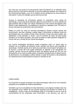 que mas que una ayuda en la educaciones esta convirtiendo en un distractor tanto
para el alumno como para el docente ya que los profesores también son victimas de
las informaciones falsas y que en la mayoría de los profesores de nivel primaria y
secundaria, no leen los trabajos que los alumnos les dan.


Aunque la búsqueda de información general es importante como medio de
aprendizaje o que el educando adquiere algunos conocimientos, el correo electrónico
esta pasando esta la base con mayor importancia en las nuevas tecnologías para
México y esta desplazando a lo académico y educativo y desplaza a las TIC como un
recurso solo para la construcción del conocimiento.

Desde mi punto de vista los recursos tecnológicos ofrecen nuevos marcos del
conocimiento, que bien utilizados, pueden llegar a profundizar la reflexión sobre los
aprendizajes que nos pueden proveer estos recursos y hacer que estos tengan otro
significado a nivel educativo y social, y que la inclusión de estos recursos puede
contribuir en el ámbito educativo, pero esto no basta se debe aparecer integrada en
función del uso y manejo de las nuevas tecnologías.


Las nuevas tecnologías educativas puede emplearse como un apoyo para la
enseñas con la finalidad de estimular varios sentidos del alumno que posibilite el
aprendizaje. También puede ser el medio que permita la comunicación inmediata con
el alumno a través del cual puede acercarse el docente a los estudiantes sin
importar, barrera. Nunca se sustituirá la labor del profesor porque las TIC son una
herramienta con la cual se puede operar el proceso educativo pero el diseño previo,
la planificación y la estrategia a utilizar estarán a cargo del docente y del profesional
en ocasiones son la misma persona aunque no siempre es así.




CONCLUSIÓN

En conclusión se puede considerar que estas tecnologías cada día se van haciendo
presentes en la realidad de nuestros estudiantes.

Considero que en la actualidad el correo electrónico y las páginas sociales cada vez
van ganando mayor interés de los jóvenes haciendo que pierdan el interés en la
investigación, ya que si bien, las tecnologías están en la escuela no hay en nivel de
conocimientos de los profesores para transmitirla a sus alumnos, por eso en
 