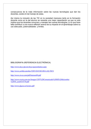 consecuencia de la mala información sobre las nuevas tecnologías que dan los
docentes, existe el mal manejo de estas.

Así mismo la inclusión de las TIC en la sociedad mexicana tanto en la formación
docente como en la del alumno se necesita una mejor capacitación ya que no solo
implica que los docentes conozcan y manejen las nuevas tecnologías, si no que hace
falta contribuir a una nueva reflexión acerca de su impacto en el aprendizaje sobre su
uso adecuado, potencialidades y limites.




BIBLIOGRAFIA (REFERENCIA ELECTRÓNICA)

http://www.dcyc.ipn.mx/dcyc/quesonlastics.aspx

http://www.scribd.com/doc/3285126/USO-DE-LAS-TICS

http://www.sivoz.com/pdf/Internet09.pdf

http://www.everis.com.mx/Images/1207%20Comunicado%20ISI%20diciembre
%20VF_tcm43-8770.pdf

http://www.jlgcue.es/ticmex.pdf
 