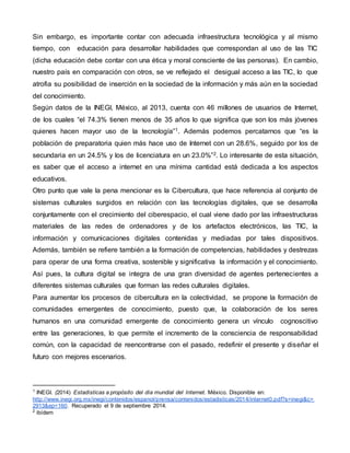 Sin embargo, es importante contar con adecuada infraestructura tecnológica y al mismo 
tiempo, con educación para desarrollar habilidades que correspondan al uso de las TIC 
(dicha educación debe contar con una ética y moral consciente de las personas). En cambio, 
nuestro país en comparación con otros, se ve reflejado el desigual acceso a las TIC, lo que 
atrofia su posibilidad de inserción en la sociedad de la información y más aún en la sociedad 
del conocimiento. 
Según datos de la INEGI, México, al 2013, cuenta con 46 millones de usuarios de Internet, 
de los cuales “el 74.3% tienen menos de 35 años lo que significa que son los más jóvenes 
quienes hacen mayor uso de la tecnología”1. Además podemos percatarnos que “es la 
población de preparatoria quien más hace uso de Internet con un 28.6%, seguido por los de 
secundaria en un 24.5% y los de licenciatura en un 23.0%”2. Lo interesante de esta situación, 
es saber que el acceso a internet en una mínima cantidad está dedicada a los aspectos 
educativos. 
Otro punto que vale la pena mencionar es la Cibercultura, que hace referencia al conjunto de 
sistemas culturales surgidos en relación con las tecnologías digitales, que se desarrolla 
conjuntamente con el crecimiento del ciberespacio, el cual viene dado por las infraestructuras 
materiales de las redes de ordenadores y de los artefactos electrónicos, las TIC, la 
información y comunicaciones digitales contenidas y mediadas por tales dispositivos. 
Además, también se refiere también a la formación de competencias, habilidades y destrezas 
para operar de una forma creativa, sostenible y significativa la información y el conocimiento. 
Así pues, la cultura digital se integra de una gran diversidad de agentes pertenecientes a 
diferentes sistemas culturales que forman las redes culturales digitales. 
Para aumentar los procesos de cibercultura en la colectividad, se propone la formación de 
comunidades emergentes de conocimiento, puesto que, la colaboración de los seres 
humanos en una comunidad emergente de conocimiento genera un vínculo cognoscitivo 
entre las generaciones, lo que permite el incremento de la consciencia de responsabilidad 
común, con la capacidad de reencontrarse con el pasado, redefinir el presente y diseñar el 
futuro con mejores escenarios. 
1 INEGI. (2014) Estadísticas a propósito del día mundial del Internet. México. Disponible en: 
http://www.inegi.org.mx/inegi/contenidos/espanol/prensa/contenidos/estadisticas/2014/internet0.pdf?s=inegi&c= 
2913&ep=160. Recuperado el 9 de septiembre 2014. 
2 ibídem 
 