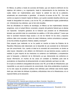 En México, la política a través de acciones del Estado, que van desde la definición de los 
objetivos del sistema y su organización, hasta la instrumentación de las decisiones, las 
cuales deben ser implementadas para mejorar la calidad de vida de la población, 
actualmente van encaminadas a garantizar el derecho al acceso de las TIC. Con este 
cambio se espera la inclusión digital de México, aun cuando coexisten desafíos entre los que 
resalta la desigualdad de acceso y uso de las TIC, y la alfabetización digital; problemáticas 
con dimensiones muy extensas, que no han sido resueltas. 
Ante las dificultades en materia de tecnología, en México se han implementado diversos 
programas, como el actual México conectado, proyecto del gobierno federal que en alianza 
con Spacenet, “compañía ganadora de la licitación que proveerá de la infraestructura 
terrestre que permitirá dotar de conectividad vía satélite a 4,180 sitios públicos”3, busca que 
toda la sociedad mexicana tenga acceso a la red de internet “en los sitios y espacios 
públicos, tales como escuelas, centros de salud, bibliotecas, centros comunitarios o parques, 
en los tres ámbitos de gobierno: federal, estatal y municipal”4. 
Este proyecto (que realmente no se ha puesto en marcha en todos los Estados de la 
República Mexicana) está relacionado con el desarrollo de una sociedad de la información 
que del conocimiento. Aun, cuando el ideal es la sociedad del conocimiento, en donde se 
sabe buscar, interpretar y dar utilidad a la información a la que tenemos acceso, cuando en 
realidad, la gran mayoría de los mexicanos no contamos con habilidades y competencias 
para la búsqueda y obtención de la información, ya que, básicamente nos centramos en 
buscar información, en muchos de los casos sin constatar su fiabilidad, pues solo la 
acumulamos en dispositivos de almacenamiento sin saber realmente qué hacer con ella. 
En el país es evidente la desigualdad del acceso a las TIC, por la falta de infraestructura, que 
imposibilita su uso para la producción de conocimiento. Ante dicha problemática el gobierno 
no ha sido capaz de proclamar políticas bien definidas para enfrentar esta brecha digital, 
dado que, solo tratan de disfrazar el problema, enfocándose más en la infraestructura, sin un 
especial interés por la educación. 
3 El Economista (2014). Spacenet gana licitación para México Conectado. Disponible en: 
http://eleconomista.com.mx/industrias/2014/06/05/spacenet-gana-licitacion-satelital-mexico-conectado. 
Recuperado el 9 de septiembre del 2014. 
4 México conectado. s/f. ¿qué es México conectado? Disponible en: 
http://www.mexicoconectado.gob.mx/index.php/sobre-mexico-conectado?idArticulo=55. Recuperado el 9 de 
septiembre del 2014. 
 