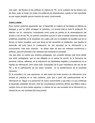 Una razón del fracaso en las políticas en materia de TIC, es la confusión de los medios con 
los fines, pues no basta con dotar a la población de infraestructura, cuando lo más importante 
es que sepan utilizarla para la creación de nuevo conocimiento. 
CONCLUSIÓN 
Para concluir podemos argumentar que el desarrollo en materia de tecnología en México es 
desigual, y que es difícil conseguir la cobertura y el acceso total en toda la población. En 
relación con la educación, considerada como punto de partida en la universalización del 
acceso y uso de las TIC, es preciso considerar que por sí sola no puede solucionar todos los 
problemas existentes en la actualidad, los cuales solo son el resultado de aquellos que es su 
tiempo no fueron resueltos, pero que ahora se han convertido en obstáculos, que impiden el 
desarrollo del país hacia la construcción de una sociedad de la información y el 
conocimiento. Ante esta situación, se deben dejar de lado los intereses económicos y 
políticos, para dar prioridad a los intereses que demanda la sociedad. 
Hay que tener en cuenta que nosotras pedagogas, nos compete abordar este tema desde 
una visión pedagógica, que se vea reflejada en el campo de acción, en la formación de 
personas críticas, reflexivas, en la adquisición de habilidades digitales y competencias en el 
manejo de información, pero sobre todo conscientes de la gran importancia del uso de las 
TIC y de la participación de los seres humanos en la transformación de la sociedad 
mexicana. 
En la sociedad a la que aspiramos, no sólo basta con tener acceso a la información, sino 
ponerla en práctica en la vida cotidiana, para que a partir del cuestionamiento de la 
información se llegue a la producción de nuevo conocimiento y que éste a su vez contribuya 
al desarrollo sostenible del país. Ante las circunstancias podemos afirmar que México está a 
medias como en otros tantos aspectos, a medias de ser una sociedad de la información y a 
medias de ser una sociedad del conocimiento 
 