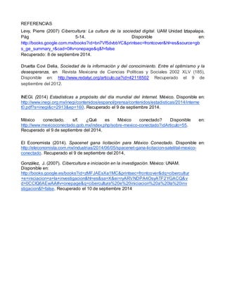 REFERENCIAS 
Levy, Pierre (2007) Cibercultura: La cultura de la sociedad digital. UAM Unidad Iztapalapa. 
Pág 5-14. Disponible en: 
http://books.google.com.mx/books?id=bn7Vf5dvbbYC&printsec=frontcover&hl=es&source=gb 
s_ge_summary_r&cad=0#v=onepage&q&f=false 
Recuperado: 8 de septiembre 2014. 
Druetta Covi Delia, Sociedad de la información y del conocimiento. Entre el optimismo y la 
desesperanza, en Revista Mexicana de Ciencias Políticas y Sociales 2002 XLV (185), 
Disponible en: http://www.redalyc.org/articulo.oa?id=42118502 Recuperado el 9 de 
septiembre del 2012. 
INEGI. (2014) Estadísticas a propósito del día mundial del Internet. México. Disponible en: 
http://www.inegi.org.mx/inegi/contenidos/espanol/prensa/contenidos/estadisticas/2014/interne 
t0.pdf?s=inegi&c=2913&ep=160. Recuperado el 9 de septiembre 2014. 
México conectado. s/f. ¿Qué es México conectado? Disponible en: 
http://www.mexicoconectado.gob.mx/index.php/sobre-mexico-conectado?idArticulo=55. 
Recuperado el 9 de septiembre del 2014. 
El Economista (2014). Spacenet gana licitación para México Conectado. Disponible en: 
http://eleconomista.com.mx/industrias/2014/06/05/spacenet-gana-licitacion-satelital-mexico-conectado. 
Recuperado el 9 de septiembre del 2014, 
González, J. (2007). Cibercultura e iniciación en la investigación. México: UNAM. 
Disponible en: 
http://books.google.es/books?id=zMFJAEsXa1MC&printsec=frontcover&dq=cibercultur 
+e+iniciacion+a+la+investigacion&hl=es&sa=X&ei=ryARVNDPA4OsyATF2YGACQ&v 
d=0CCIQ6AEwAA#v=onepage&q=cibercultura%20e%20iniciacion%20a%20la%20inv 
stigacion&f=false. Recuperado el 10 de septiembre 2014 
 