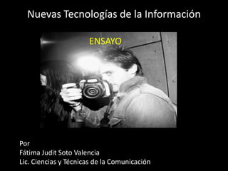 Nuevas Tecnologías de la Información
ENSAYO

Por
Fátima Judit Soto Valencia
Lic. Ciencias y Técnicas de la Comunicación

 