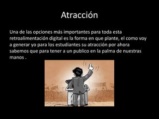 Atracción
Una de las opciones más importantes para toda esta
retroalimentación digital es la forma en que plante, el como voy
a generar yo para los estudiantes su atracción por ahora
sabemos que para tener a un publico en la palma de nuestras
manos .

 