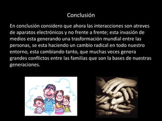 Conclusión
En conclusión considero que ahora las interacciones son atreves
de aparatos electrónicos y no frente a frente; esta invasión de
medios esta generando una trasformación mundial entre las
personas, se esta haciendo un cambio radical en todo nuestro
entorno, esta cambiando tanto, que muchas veces genera
grandes conflictos entre las familias que son la bases de nuestras
generaciones.

 