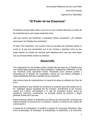 Universidad Politécnica de San Luis Potosí

                                                               Sonia Díaz Alvarez

                                                          Ingeniería en Telemática


                   “El Poder de las Empresas”


El presente ensayo habla sobre a que es a lo que nosotros llamamos el poder de
las empresas por lo que surgen preguntas como:

¿De qué manera nos benefician o perjudican ciertas compañías?, ¿En realidad
hacia quien van dirigidos sus productos?

El video “the Coporation” nos muestra como se perciben las empresas desde un
punto en el que son comparadas con el ser humano y expresan como es que
estas realizan su estudio de mercado para satisfacer pero mas que nada lograr
que su principal cliente compre su producto.


                                 Desarrollo

Una corporación es una entidad jurídica creada bajo las leyes de un Estado como
una entidad legal separada que tiene privilegios y obligaciones diferentes a la de
sus miembros. Esta asociación formal, reconocida como persona jurídica y
amparada por el derecho de sociedades, cuenta con sus propios privilegios y
responsabilidades distintos a aquellos de sus miembros.

Hay muchos tipos de corporaciones, la mayoría de estas es utilizada con fines de
lucro.

Estas empresas lo que intentan es vendernos su producto que esta creado con un
fin: “satisfacer alguna necesidad del ser humano”. Actualmente el ser humano
cuenta con muchas comodidades y lo que las empresas buscan ahora es
vendernos productos innecesarios, su principal interés es producir y seguir
ganando acosta de lo que sea.

Estas empresas utilizan la publicidad (una técnica de comunicación comercial que
intenta fomentar el consumo de un producto o servicio a través de los medios de
comunicación.)

A través de la investigación, el análisis y estudio de numerosas disciplinas, tales
como la psicología, la sociología, la antropología, la estadística, y la economía,

                                                                                 3
 