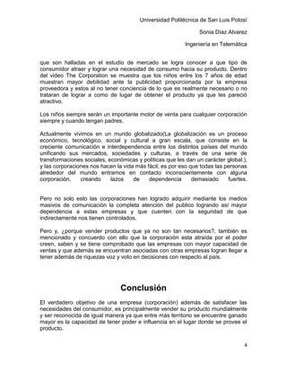 Universidad Politécnica de San Luis Potosí

                                                               Sonia Díaz Alvarez

                                                          Ingeniería en Telemática


que son halladas en el estudio de mercado se logra conocer a que tipo de
consumidor atraer y lograr una necesidad de consumo hacia su producto. Dentro
del video The Corporation se muestra que los niños entre los 7 años de edad
muestran mayor debilidad ante la publicidad proporcionada por la empresa
proveedora y estos al no tener conciencia de lo que es realmente necesario o no
trataran de lograr a como de lugar de obtener el producto ya que les pareció
atractivo.

Los niños siempre serán un importante motor de venta para cualquier corporación
siempre y cuando tengan padres.

Actualmente vivimos en un mundo globalizado(La globalización es un proceso
económico, tecnológico, social y cultural a gran escala, que consiste en la
creciente comunicación e interdependencia entre los distintos países del mundo
unificando sus mercados, sociedades y culturas, a través de una serie de
transformaciones sociales, económicas y políticas que les dan un carácter global.),
y las corporaciones nos hacen la vida más fácil, es por eso que todas las personas
alrededor del mundo entramos en contacto inconscientemente con alguna
corporación,    creando     lazos    de    dependencia       demasiado     fuertes.


Pero no solo esto las corporaciones han logrado adquirir mediante los medios
masivos de comunicación la completa atención del publico logrando así mayor
dependencia a estas empresas y que cuenten con la seguridad de que
indirectamente nos tienen controlados.

Pero y, ¿porque vender productos que ya no son tan necesarios?, también es
mencionado y concuerdo con ello que la corporación esta atraída por el poder
creen, saben y se tiene comprobado que las empresas con mayor capacidad de
ventas y que además se encuentran asociadas con otras empresas logran llegar a
tener además de riquezas voz y voto en decisiones con respecto al país.




                                Conclusión
El verdadero objetivo de una empresa (corporación) además de satisfacer las
necesidades del consumidor, es principalmente vender su producto mundialmente
y ser reconocida de igual manera ya que entre más territorio se encuentre ganado
mayor es la capacidad de tener poder e influencia en el lugar donde se provee el
producto.

                                                                                 4
 