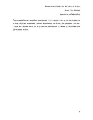 Universidad Politécnica de San Luis Potosí

                                                             Sonia Díaz Alvarez

                                                       Ingeniería en Telemática


Como seres humanos adultos, consientes y conociendo o al menos con la idea de
lo que algunas empresas causan deberíamos de tratar de conseguir un bien
común sin dejarse llevar por el poder ambicioso si no por el de poder hacer mas
por nuestro mundo.




                                                                               5
 
