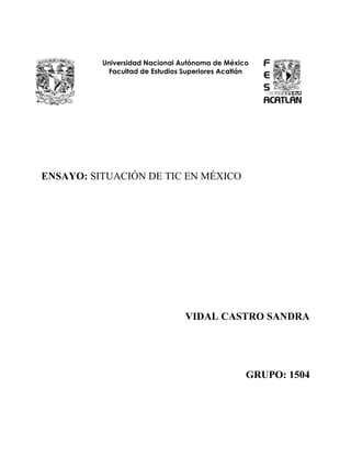 Universidad Nacional Autónoma de México
            Facultad de Estudios Superiores Acatlán




ENSAYO: SITUACIÓN DE TIC EN MÉXICO




                                 VIDAL CASTRO SANDRA




                                                  GRUPO: 1504
 