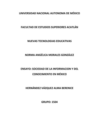 UNIVERSIDAD NACIONAL AUTONOMA DE MÉXICO



 FACULTAD DE ESTUDIOS SUPERIORES ACATLÁN



     NUEVAS TECNOLOGIAS EDUCATIVAS



    NORMA ANGÉLICA MORALES GONZÁLEZ



 ENSAYO: SOCIEDAD DE LA INFORMACION Y DEL
         CONOCIMIENTO EN MÉXICO



    HERNÁNDEZ VÁZQUEZ ALMA BERENICE



               GRUPO: 1504
 