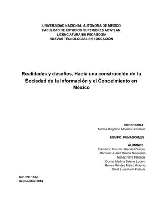 UNIVERSIDAD NACIONAL AUTÓNOMA DE MÉXICO 
FACULTAD DE ESTUDIOS SUPERIORES ACATLÁN 
LICENCIATURA EN PEDAGOGÍA 
NUEVAS TECNOLOGÍAS EN EDUCACIÓN 
Realidades y desafíos. Hacia una construcción de la 
Sociedad de la Información y el Conocimiento en 
México 
PROFESORA: 
Norma Angélica Morales González 
EQUIPO: PUMAGOG@S 
ALUMNOS: 
Camacho Guzmán Brenda Patricia 
Martínez Juárez Blanca Monserrat 
Núñez Nava Rebeca 
Ochoa Medina Selene Lucero 
Reyes Méndez Marco Antonio 
Shiell Luna Karla Fabiola 
GRUPO 1504 
Septiembre 2014 
 