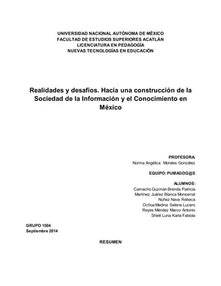 UNIVERSIDAD NACIONAL AUTÓNOMA DE MÉXICO 
FACULTAD DE ESTUDIOS SUPERIORES ACATLÁN 
LICENCIATURA EN PEDAGOGÍA 
NUEVAS TECNOLOGÍAS EN EDUCACIÓN 
Realidades y desafíos. Hacia una construcción de la 
Sociedad de la Información y el Conocimiento en 
México 
PROFESORA: 
Norma Angélica Morales González 
EQUIPO: PUMAGOG@S 
ALUMNOS: 
Camacho Guzmán Brenda Patricia 
Martínez Juárez Blanca Monserrat 
Núñez Nava Rebeca 
Ochoa Medina Selene Lucero 
Reyes Méndez Marco Antonio 
Shiell Luna Karla Fabiola 
GRUPO 1504 
Septiembre 2014 
RESUMEN 
 