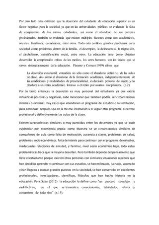 Por otro lado cabe enfatizar que la deserción del estudiante de educación superior es un
factor negativo para la sociedad ya que en las universidades públicas se evidencia la falta
de compromiso de los mimos estudiantes, así como el abandono de sus carreras
profesionales, también se evidencia que existen múltiples factores como son: académicos,
sociales, familiares, económicos, entre otros. Todo esto conlleva grandes problemas en la
sociedad como problemas dentro de la familia, el desempleo, la delincuencia, la migración,
el alcoholismo, estratificación social, entre otros. La educación tiene como objetivo
desarrollar la comprensión crítica de los medios, los seres humanos son los únicos que se
sirven sistemáticamente de la educación. Páramo y Correa (1999) afirma que:
La deserción estudiantil, entendida no sólo como el abandono definitivo de las aulas
de clase, sino como el abandono de la formación académica, independientemente de
las condiciones y modalidades de presencialidad, es decisión personal del sujeto y no
obedece a un retiro académico forzoso o el retiro por asuntos disciplinares. (p.2)
Por lo tanto entonces la deserción es muy personal del estudiante ya que existe
influencias positivas y negativas, cabe mencionar que también podría ser circunstancias
internas o externas, hay casos que abandonan el programa de estudios o la institución,
para continuar después sea en la misma institución u o seguir otro programa o carrera
profesional o definitivamente las aulas de la clase.
Existen características similares o muy parecidas entre los desertores ya que se pude
evidenciar por experiencia propia como Maestra se ve circunstancias similares de
compañeros de aula como falta de motivación, ausencia a clases, problemas de salud,
problemas socio económicos, faltade interés para continuar con el programa de estudios,
inadecuadas relaciones de amistad, y familiar, nivel socio económico bajo, todo estas
problemáticas hace que lamayoría deserten. Pero también depende del pensamiento que
lleve el estudiante porque existen otras personas con similares situaciones o peores que
han decidido aprender y continuar con sus estudios, se han esforzado, luchado, superado
y han llegado a ocupar grandes puestos en la sociedad, se han convertido en excelentes
profesionales, investigadores, científicos, filósofos que han hecho historia en la
educación. Para Salas (2012) la educación la define como “un proceso complejo y
multifacético, en el que se transmiten conocimientos, habilidades, valores y
costumbres de todo tipo” (p.15).
 