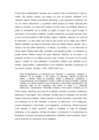 Por otro lado es indispensable mencionar que no importa el tipo de universidad o centro de
estudio. Hay factores comunes que reducen las tasas de retención estudiantil en la
educación superior. Pueden ser problemas individuales o una composición de factores. Por
eso, los centros universitarios y el gobierno deben ocuparse de manera adecuada para
reducir la deserción. Las causas más comunes son tales como: los problemas financieros
puede ser normalmente por la pérdida de empleo de quien está a cargo de pagar la
universidad ya sea el mismo estudiante, un padre o apoderado, esto puede ocasionar estrés
ya que es un serio problema la falta de dinero, algunos estudiantes minimizan los costos de
la universidad y se dan cuenta muy tarde de que carecen de los fondos para cubrirlo.
Muchos estudiantes que dejan la universidad tienen que trabajar mientras estudian. Muy a
menudo se les hace difícil mantenerse a sí mismos, a sus familias, e ir a la universidad al
mismo tiempo. Muchos tienen niños o familiares que dependen de ellos, y se matriculan en
jornada parcial. Muchos carecen del apoyo financiero suficiente de sus padres o de
programas de becas, es la realidad de nuestro país a muchos de nosotros nos ha tocado
superar y cumplir las metas planteadas. La deserción, definida como abandono de los
estudios, adopta distintos comportamientos en los estudiantes afectando la persistencia de
sus avances escolares. González y Uribe (2005) afirma que:
Estos comportamientos se caracterizan por: Abandono o suspensión voluntaria y
definitiva de los estudios y del sistema de educación superior por parte del
alumno o alumna. Salida de estudiantes debido a deficiencias académicas y
consecuentemente bajo rendimiento escolar. Cambio de carrera (el alumno o alumna
continúa en la misma institución pero se incorpora a otra cohorte generacional) o de
institución. Baja de los estudiantes que alteran el orden y la disciplina
institucional. Generalmente obstaculiza el ingreso a otra escuela o facultad. (p. 16)
Varios estudios mencionan que el paso de un ambiente conocido a un mundo en apariencia
impersonal, lo que implica serios problemas de ajuste para los estudiantes, por otro lado
durante el proceso de admisión cuando el discente se forma expectativas equivocadas sobre
sus condiciones de la vida estudiantil y selección de instituciones al no satisfacerle,
ocasiona decepciones a corto tiempo y por consiguiente, a la deserción. Desde lo personal
como educador se puede mencionar cuando el estudiante no logra un apropiado
rendimiento en las asignaturas del plan de estudios y la institución no le proporciona las
herramientas necesarias para superar las deficiencias académicas estos son períodos críticos
para la deserción en la trayectoria de los estudiantes.
 