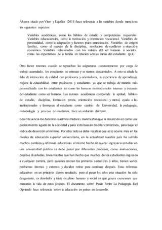 Álvarez citado por Viteri y Uquillas (2011) hace referencia a las variables donde menciona
los siguientes aspectos:
Variables académicas, como los hábitos de estudio y competencias requeridas.
Variables educacionales, como la motivación y orientación vocacional. Variables de
personalidad, como la adaptación y factores psico-emocionales. Variables de origen
familiar, como el manejo de la disciplina, resolución de conflictos y situación
económica. Variables relacionadas con los valores del ser humano o sociales,
como las expectativas de la familia en relación con las metas del estudiante. (p.4)
Otro factor tenemos cuando se reprueban las asignaturas constantemente por carga de
trabajo acumulado, los estudiantes se estresan y se sienten desalentados. A esto se añade la
falta de interacción de calidad con profesores y orientadores, la experiencia de aprendizaje
mejora la educabilidad entre profesores y estudiantes ya que se trabaja de manera más
personalizada con los estudiantes así como las barreras motivacionales internas y externas
del estudiante como ser humano. Las razones académicas comprende la aptitud, hábitos
de estudio, disciplina, formación previa, orientación vocacional y moral, ayuda a las
institucionales y favorecen al estudiante como cambio de Universidad, la pedagogía,
metodología y proceso de enseñanza, hace un ambiente diferente.
Con frecuencia los docentes y administradores manifiestan que la deserción en como una
padecimiento agudo de la sociedad y para esto buscan diseñar correctivos, para bajar el
índice de deserción al mínimo. Por otro lado se debe recalcar que esto ocurre más en los
niveles de educación superior universitaria, en la actualidad nuestro país ha sufrido
muchos cambios y reformas educativas el mismo hecho de querer ingresar a estudiar en
una universidad publica se debe pasar por diferentes procesos, como evaluaciones,
pruebas diseñadas, lineamientos que han hecho que muchos de los estudiantes ingresen
a cualquier carrera, pero quienes inician los primeros semestres o años, tienen varios
problemas internos y externos y deciden retirar para continuar después. Estas reformas
educativas en un principio dieron resultado, pero al pasar los años esta situación ha sido
desgastante, es desolador y triste en plano humano y social ya que genera exenciones que
marcarán la vida de estos jóvenes. El documento sobre Paulo Freire La Pedagogía Del
Oprimido hace referencia sobre la educación en países en desarrollo.
 