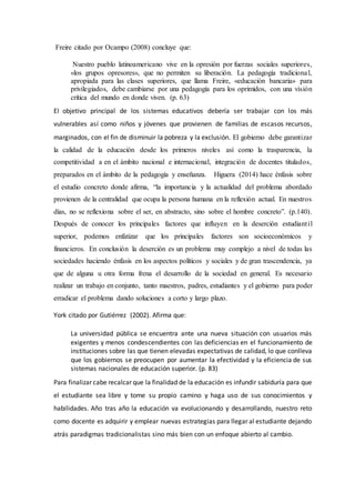 Freire citado por Ocampo (2008) concluye que:
Nuestro pueblo latinoamericano vive en la opresión por fuerzas sociales superiores,
«los grupos opresores», que no permiten su liberación. La pedagogía tradicional,
apropiada para las clases superiores, que llama Freire, «educación bancaria» para
privilegiados, debe cambiarse por una pedagogía para los oprimidos, con una visión
crítica del mundo en donde viven. (p. 63)
El objetivo principal de los sistemas educativos debería ser trabajar con los más
vulnerables así como niños y jóvenes que provienen de familias de escasos recursos,
marginados, con el fin de disminuir la pobreza y la exclusión. El gobierno debe garantizar
la calidad de la educación desde los primeros niveles así como la trasparencia, la
competitividad a en el ámbito nacional e internacional, integración de docentes titulados,
preparados en el ámbito de la pedagogía y enseñanza. Higuera (2014) hace énfasis sobre
el estudio concreto donde afirma, “la importancia y la actualidad del problema abordado
provienen de la centralidad que ocupa la persona humana en la reflexión actual. En nuestros
días, no se reflexiona sobre el ser, en abstracto, sino sobre el hombre concreto”. (p.140).
Después de conocer los principales factores que influyen en la deserción estudiantil
superior, podemos enfatizar que los principales factores son socioeconómicos y
financieros. En conclusión la deserción es un problema muy complejo a nivel de todas las
sociedades haciendo énfasis en los aspectos políticos y sociales y de gran trascendencia, ya
que de alguna u otra forma frena el desarrollo de la sociedad en general. Es necesario
realizar un trabajo en conjunto, tanto maestros, padres, estudiantes y el gobierno para poder
erradicar el problema dando soluciones a corto y largo plazo.
York citado por Gutiérrez (2002). Afirma que:
La universidad pública se encuentra ante una nueva situación con usuarios más
exigentes y menos condescendientes con las deficiencias en el funcionamiento de
instituciones sobre las que tienen elevadas expectativas de calidad, lo que conlleva
que los gobiernos se preocupen por aumentar la efectividad y la eficiencia de sus
sistemas nacionales de educación superior. (p. 83)
Para finalizar cabe recalcar que la finalidad de la educación es infundir sabiduría para que
el estudiante sea libre y tome su propio camino y haga uso de sus conocimientos y
habilidades. Año tras año la educación va evolucionando y desarrollando, nuestro reto
como docente es adquirir y emplear nuevas estrategias para llegar al estudiante dejando
atrás paradigmas tradicionalistas sino más bien con un enfoque abierto al cambio.
 