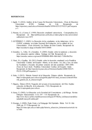 REFERENCIAS
1. Ingrid, V. (2016). Análisis de las Causas De Deserción Universitaria. (Tesis de Maestria)
Universidad ICESI. Santiago de Cali. Recuperado de
https://repository.unad.edu.co/bitstream/handle/10596/6253/23783211.pdf?sequenc
e=1
2. Páramo, G. y Correa, C. (1999). Deserción estudiantil universitaria. Conceptualización.
Recuperado de http://publicaciones.eafit.edu.co/index.php/revista-universidad-
eafit/article/view/1075
3. GUTIÉRREZ C. (2002). La Deserción de los estudiantes en las titulaciones de La
ULPGC evaluadas en el plan Nacional De Evaluación de La calidad de Las
Universidades. (Tesis doctoral). Las Palmas de Gran Canaria. Recuperado de
https://accedacris.ulpgc.es/handle/10553/20880
4. González, L., Uribe, D. y González, S. (2005). Estudio sobre la repitencia y deserción
en la educación superior chilena. Santiago de Chile Recuperado de
https://unesdoc.unesco.org/search/9990b000-f008-4fab-bde2-7100c40e29cc
5. Viteri, D. y Uquillas, M. (2011) Estudio sobre la deserción estudiantil en la Pontificia
Universidad Católica del Ecuador -Matriz, en los niveles 1ro, 2do y 3ero de todas
las Facultades y Escuelas del primer semestre del año académico 2007-2008.
(Tesis de Tecer nivel). Pontificia Universidad Católica del Ecuador. Quito.
Recuperado de http://repositorio.puce.edu.ec/bitstream/handle/22000/3454/T-
PUCE-3398.pdf?sequence=1
6. Salas, J. (2012). Historia General de la Educación. Primera edición. Recuperado de
https://evaposgrado.puce.edu.ec/pluginfile.php/9103/mod_resource/content/0/Hist
oria_general_de_la_educacion.pdf
7. Higuera, Édison (2014). Negación del ser para el reconocimiento del Otro. Sophia:
colección de filosofía de la educación, 17(2). Recuperado de
https://evaposgrado.puce.edu.ec
8. Garay, E. (2003). La Educación en la Sociedad del Conocimiento y del Riesgo. Revista
Enfoques Educacionales 5 (1): 107 – 114. Recuperado de
http://www.facso.uchile.cl/publicaciones/enfoques/07/Mella_LaEducacionenlaSoc
iedaddelConocyelCambio.pdf
9. Ocampo, J. (2008). Paulo Freire y la Pedagogía Del Oprimido. Rhela. Vol 10. Año
2008, pp. 57-72 Recuperado de
https://revistas.uptc.edu.co/index.php/historia_educacion_latinamerican/article/vie
w/1486
 