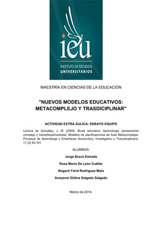 MAESTRÍA EN CIENCIAS DE LA EDUCACIÓN
"NUEVOS MODELOS EDUCATIVOS:
METACOMPLEJO Y TRASDICIPLINAR"
ACTIVIDAD EXTRA ÁULICA: ENSAYO EQUIPO
Lectura de González, J. M. (2009). Bucle educativo: Aprendizaje, pensamiento
complejo y transdisciplinariedad. Modelos de planificaciones de Aula Metacomplejas.
Procesos de Aprendizaje y Enseñanza Sociocrítico, Investigativo y Transdiciplinario.
11 (2) 83-101
ALUMNOS:
Jorge Bravo Estrada
Rosa María De León Cuéllar
Bogard Yarid Rodríguez Mata
Anayansi Didina Salgado Salgado
Marzo de 2014.
 