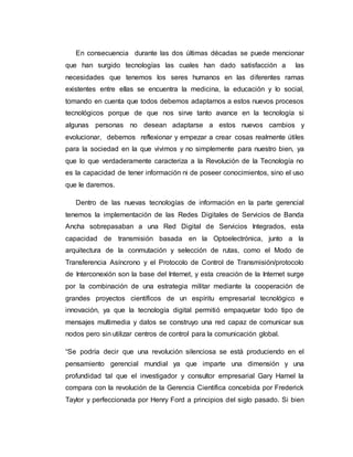En consecuencia durante las dos últimas décadas se puede mencionar
que han surgido tecnologías las cuales han dado satisfacción a las
necesidades que tenemos los seres humanos en las diferentes ramas
existentes entre ellas se encuentra la medicina, la educación y lo social,
tomando en cuenta que todos debemos adaptarnos a estos nuevos procesos
tecnológicos porque de que nos sirve tanto avance en la tecnología si
algunas personas no desean adaptarse a estos nuevos cambios y
evolucionar, debemos reflexionar y empezar a crear cosas realmente útiles
para la sociedad en la que vivimos y no simplemente para nuestro bien, ya
que lo que verdaderamente caracteriza a la Revolución de la Tecnología no
es la capacidad de tener información ni de poseer conocimientos, sino el uso
que le daremos.
Dentro de las nuevas tecnologías de información en la parte gerencial
tenemos la implementación de las Redes Digitales de Servicios de Banda
Ancha sobrepasaban a una Red Digital de Servicios Integrados, esta
capacidad de transmisión basada en la Optoelectrónica, junto a la
arquitectura de la conmutación y selección de rutas, como el Modo de
Transferencia Asíncrono y el Protocolo de Control de Transmisión/protocolo
de Interconexión son la base del Internet, y esta creación de la Internet surge
por la combinación de una estrategia militar mediante la cooperación de
grandes proyectos científicos de un espíritu empresarial tecnológico e
innovación, ya que la tecnología digital permitió empaquetar todo tipo de
mensajes multimedia y datos se construyo una red capaz de comunicar sus
nodos pero sin utilizar centros de control para la comunicación global.
“Se podría decir que una revolución silenciosa se está produciendo en el
pensamiento gerencial mundial ya que imparte una dimensión y una
profundidad tal que el investigador y consultor empresarial Gary Hamel la
compara con la revolución de la Gerencia Científica concebida por Frederick
Taylor y perfeccionada por Henry Ford a principios del siglo pasado. Si bien
 